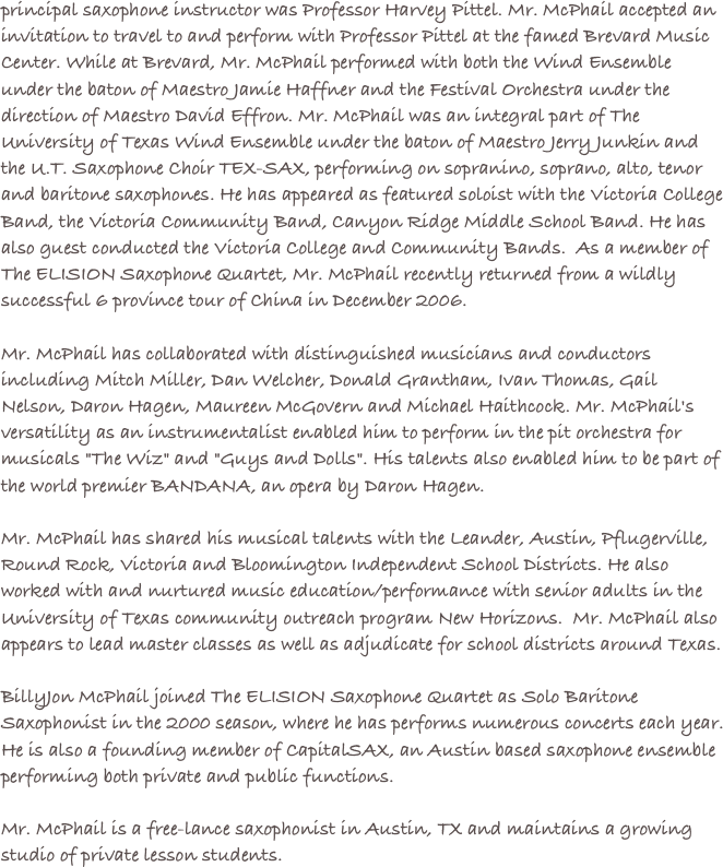 principal saxophone instructor was Professor Harvey Pittel. Mr. McPhail accepted an invitation to travel to and perform with Professor Pittel at the famed Brevard Music Center. While at Brevard, Mr. McPhail performed with both the Wind Ensemble under the baton of Maestro Jamie Haffner and the Festival Orchestra under the direction of Maestro David Effron. Mr. McPhail was an integral part of The University of Texas Wind Ensemble under the baton of Maestro Jerry Junkin and the U.T. Saxophone Choir TEX-SAX, performing on sopranino, soprano, alto, tenor and baritone saxophones. He has appeared as featured soloist with the Victoria College Band, the Victoria Community Band, Canyon Ridge Middle School Band. He has also guest conducted the Victoria College and Community Bands.  As a member of The ELISION Saxophone Quartet, Mr. McPhail recently returned from a wildly successful 6 province tour of China in December 2006. Mr. McPhail has collaborated with distinguished musicians and conductors including Mitch Miller, Dan Welcher, Donald Grantham, Ivan Thomas, Gail Nelson, Daron Hagen, Maureen McGovern and Michael Haithcock. Mr. McPhail's versatility as an instrumentalist enabled him to perform in the pit orchestra for musicals "The Wiz" and "Guys and Dolls". His talents also enabled him to be part of the world premier BANDANA, an opera by Daron Hagen. Mr. McPhail has shared his musical talents with the Leander, Austin, Pflugerville, Round Rock, Victoria and Bloomington Independent School Districts. He also worked with and nurtured music education/performance with senior adults in the University of Texas community outreach program New Horizons.  Mr. McPhail also appears to lead master classes as well as adjudicate for school districts around Texas. BillyJon McPhail joined The ELISION Saxophone Quartet as Solo Baritone Saxophonist in the 2000 season, where he has performs numerous concerts each year.  He is also a founding member of CapitalSAX, an Austin based saxophone ensemble performing both private and public functions.

Mr. McPhail is a free-lance saxophonist in Austin, TX and maintains a growing studio of private lesson students.