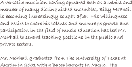 A versatile musician having appeared both as a soloist and member of many distinguished ensembles, Billy McPhail is becoming increasingly sought after.  His willingness and desire to share his talents and encourage growth and participation in the field of music education has led Mr. McPhail to several teaching positions in the public and private sectors.
Mr. McPhail graduated from The University of Texas at Austin in 2001 with a Baccalaureate in Music.  His
