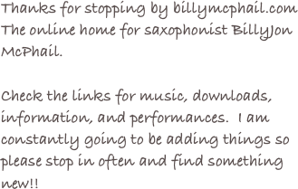 Thanks for stopping by billymcphail.com 
The online home for saxophonist BillyJon McPhail.

Check the links for music, downloads, information, and performances.  I am constantly going to be adding things so please stop in often and find something new!!