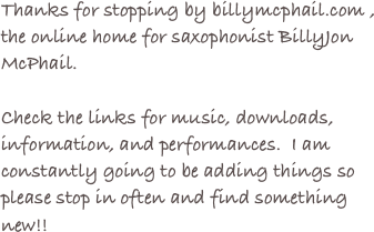 Thanks for stopping by billymcphail.com ,
the online home for saxophonist BillyJon McPhail.

Check the links for music, downloads, information, and performances.  I am constantly going to be adding things so please stop in often and find something new!!